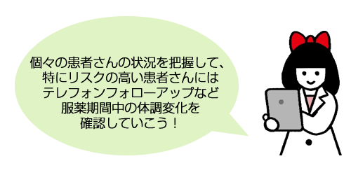 個々の患者さんの状況を把握して、特にリスクの高い患者さんにはテレフォンフォローアップなど服薬期間中の体調変化を確認していこう！