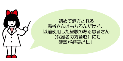 初めて処方される患者さんはもちろんだけど、以前使用した経験のある患者さん（保護者の方含む）にも確認が必要だね！