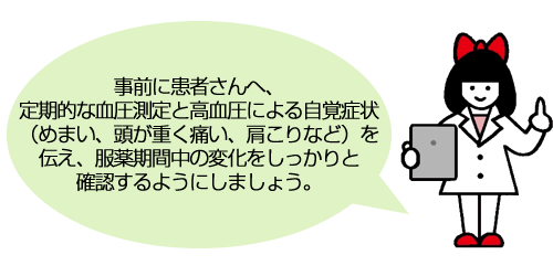 事前に患者さんへ、定期的な血圧測定と高血圧による自覚症状（めまい、頭が重く痛い、肩こりなど）を伝え、服薬期間中の変化をしっかりと確認するようにしましょう。