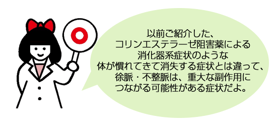 以前ご紹介した、コリンエステラーゼ阻害薬による消化器系症状のような体が慣れてきて消失する症状とは違って、徐脈・不整脈は、重大な副作用につながる可能性がある症状だよ。