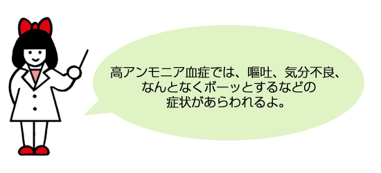 高アンモニア血症では、嘔吐、気分不良、なんとなくボーッとするなどの症状があらわれるよ。