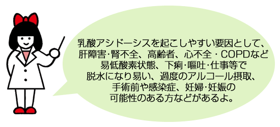 乳酸アシドーシスを起こしやすい要因として、肝障害･腎不全、高齢者、心不全・COPDなど易低酸素状態、下痢･嘔吐･仕事等で脱水になり易い、過度のアルコール摂取、手術前や感染症、妊婦･妊娠の可能性のある方などがあるよ。