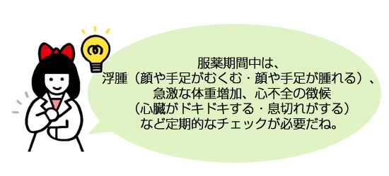 服薬期間中は、浮腫（顔や手足がむくむ・顔や手足が腫れる）、急激な体重増加、心不全の徴候（心臓がドキドキする・息切れがする）など定期的なチェックが必要だね。